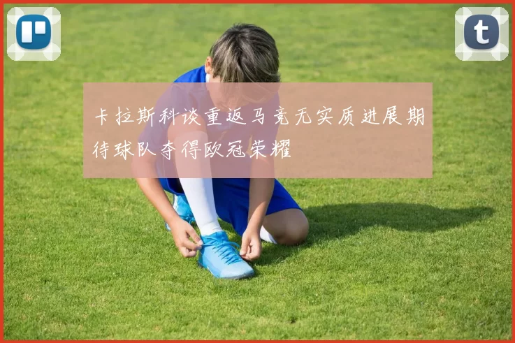 卡拉斯科谈重返马竞无实质进展期待球队夺得欧冠荣耀