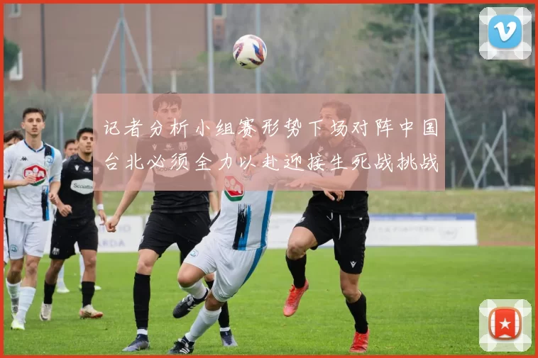 记者分析小组赛形势下场对阵中国台北必须全力以赴迎接生死战挑战