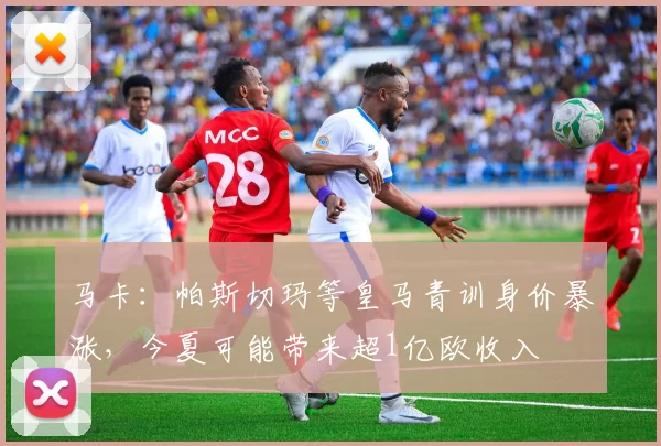 马卡：帕斯切玛等皇马青训身价暴涨，今夏可能带来超1亿欧收入