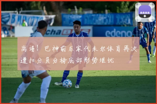 离谱！巴神前东家代米尔体育再次遭扣分负分榜底部形势堪忧