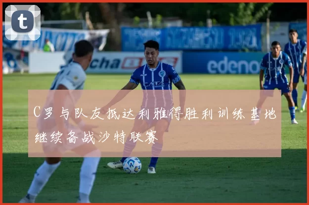 C罗与队友抵达利雅得胜利训练基地继续备战沙特联赛