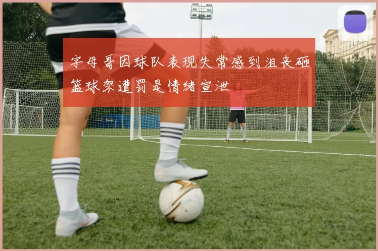 字母哥因球队表现失常感到沮丧砸篮球架遭罚是情绪宣泄