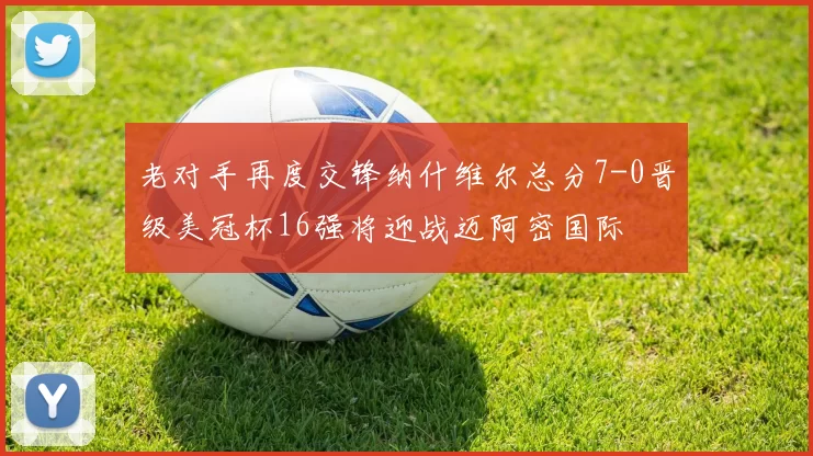 老对手再度交锋纳什维尔总分7-0晋级美冠杯16强将迎战迈阿密国际