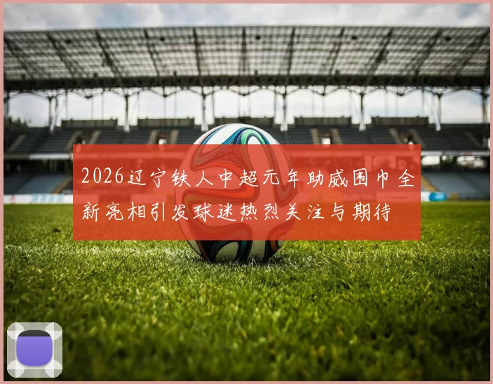 2026辽宁铁人中超元年助威围巾全新亮相引发球迷热烈关注与期待