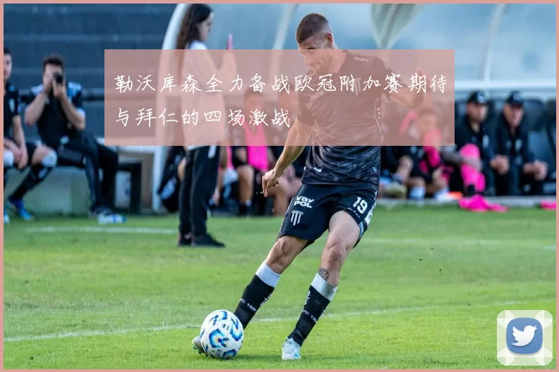 勒沃库森全力备战欧冠附加赛期待与拜仁的四场激战