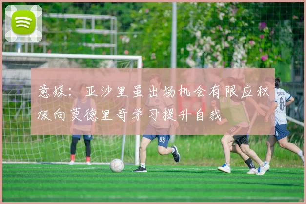 意媒：亚沙里虽出场机会有限应积极向莫德里奇学习提升自我