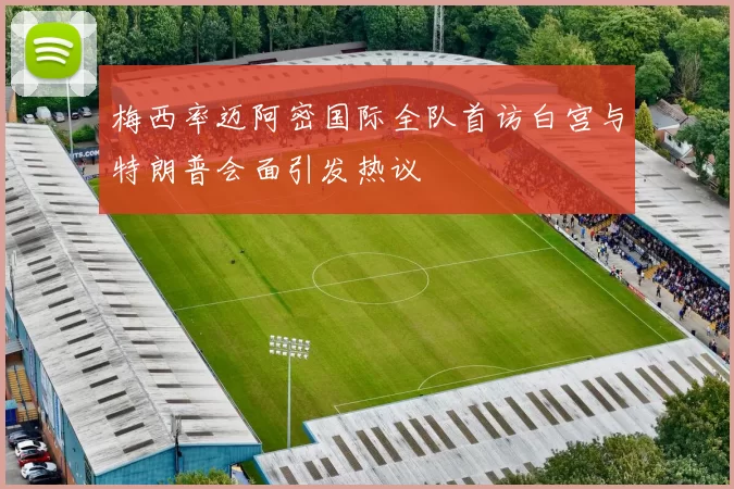 梅西率迈阿密国际全队首访白宫与特朗普会面引发热议