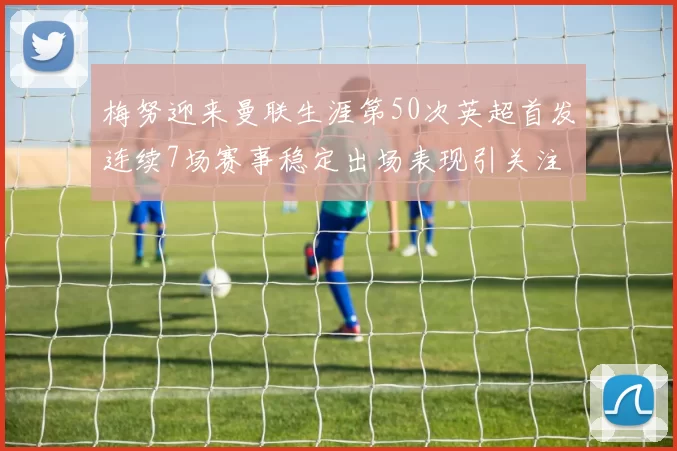 梅努迎来曼联生涯第50次英超首发连续7场赛事稳定出场表现引关注
