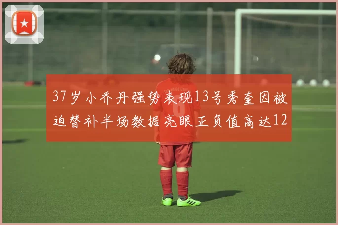 37岁小乔丹强势表现13号秀奎因被迫替补半场数据亮眼正负值高达12