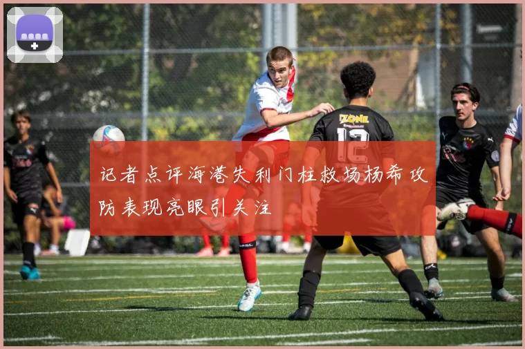 记者点评海港失利门柱救场杨希攻防表现亮眼引关注