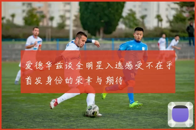 爱德华兹谈全明星入选感受不在乎首发身份的荣幸与期待