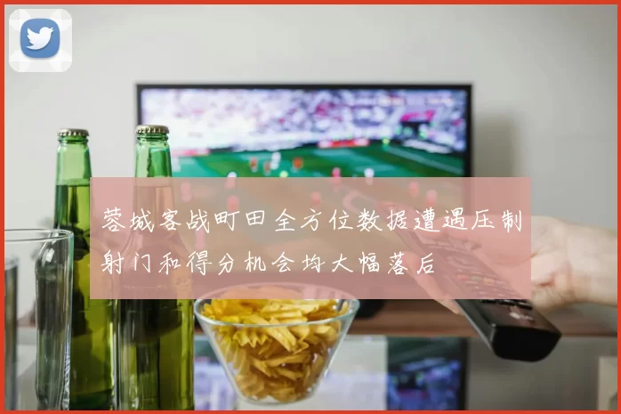 蓉城客战町田全方位数据遭遇压制射门和得分机会均大幅落后