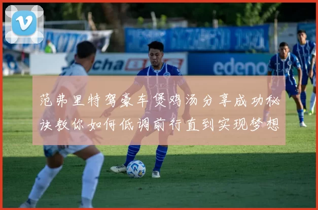范弗里特驾豪车煲鸡汤分享成功秘诀教你如何低调前行直到实现梦想