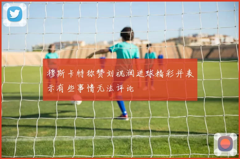 穆斯卡特称赞刘祝润进球精彩并表示有些事情无法评论