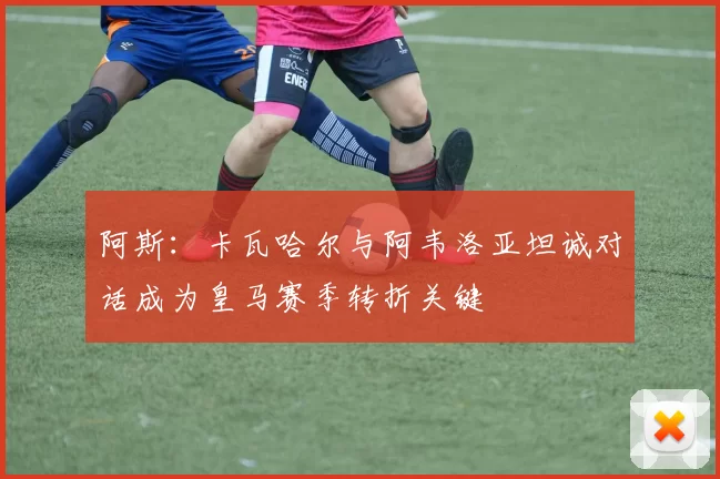阿斯：卡瓦哈尔与阿韦洛亚坦诚对话成为皇马赛季转折关键