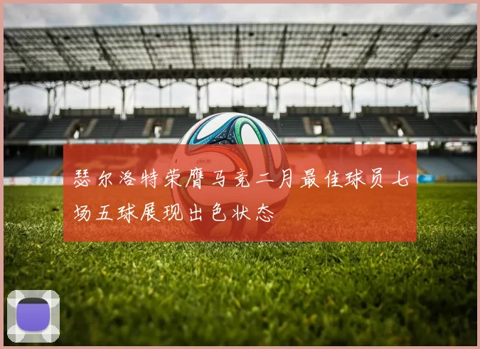 瑟尔洛特荣膺马竞二月最佳球员七场五球展现出色状态