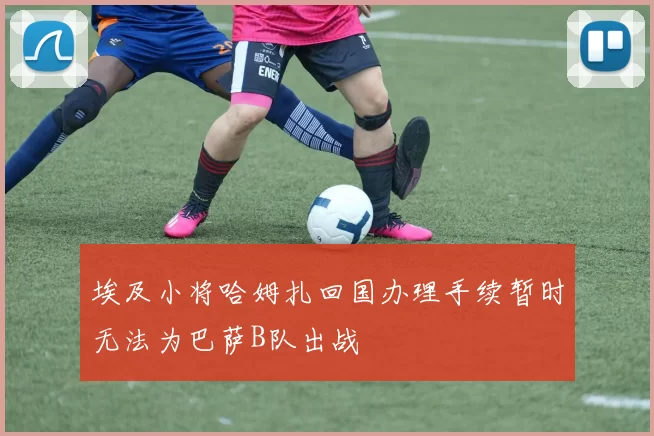 埃及小将哈姆扎回国办理手续暂时无法为巴萨B队出战