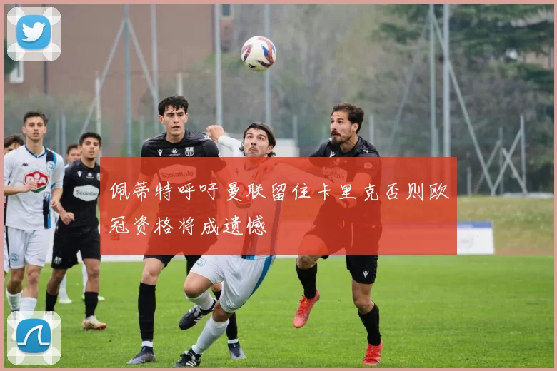 佩蒂特呼吁曼联留住卡里克否则欧冠资格将成遗憾