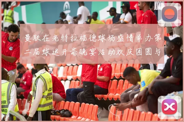曼联在老特拉福德球场盛情举办第二届球迷开斋晚宴活动欢庆团圆与友谊