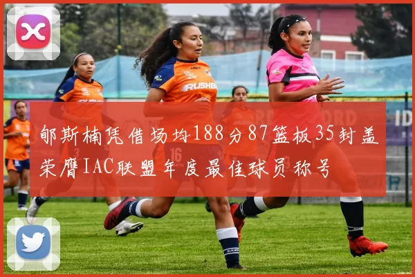 郇斯楠凭借场均188分87篮板35封盖荣膺IAC联盟年度最佳球员称号