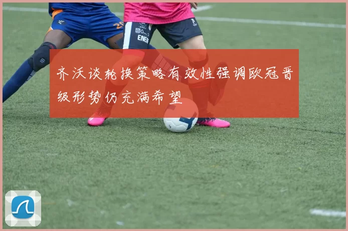 齐沃谈轮换策略有效性强调欧冠晋级形势仍充满希望