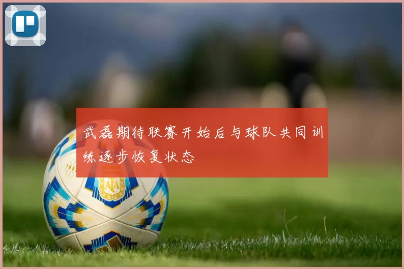 武磊期待联赛开始后与球队共同训练逐步恢复状态